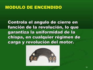 10
MODULO DE ENCENDIDO
Controla el angulo de cierre enControla el angulo de cierre en
función de la revolución, lo quefunción de la revolución, lo que
garantiza la uniformidad de lagarantiza la uniformidad de la
chispa, en cualquier régimen dechispa, en cualquier régimen de
carga y revolución del motor.carga y revolución del motor.
 