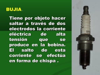 BUJIA.-
Tiene por objeto hacerTiene por objeto hacer
saltar a través de dossaltar a través de dos
electrodos la corrienteelectrodos la corriente
eléctrica de altaeléctrica de alta
tensión que setensión que se
produce en la bobina.produce en la bobina.
El salto de estaEl salto de esta
corriente se efectúacorriente se efectúa
en forma de chispa .en forma de chispa .
12
 