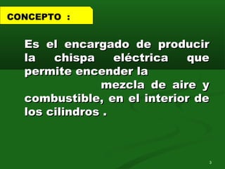 Es el encargado de producirEs el encargado de producir
la chispa eléctrica quela chispa eléctrica que
permite encender lapermite encender la
mezcla de aire ymezcla de aire y
combustible, en el interior decombustible, en el interior de
los cilindros .los cilindros .
CONCEPTO :
3
 