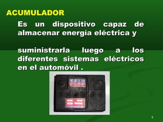 Es un dispositivo capaz deEs un dispositivo capaz de
almacenar energía eléctrica yalmacenar energía eléctrica y
suministrarla luego a lossuministrarla luego a los
diferentes sistemas eléctricosdiferentes sistemas eléctricos
en el automóvil .en el automóvil .
ACUMULADOR
6
 