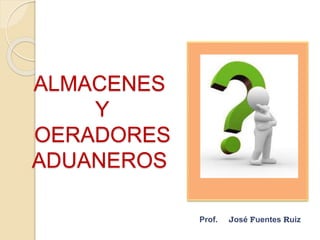 ALMACENES
Y
OERADORES
ADUANEROS
Prof. José Fuentes Ruiz
 