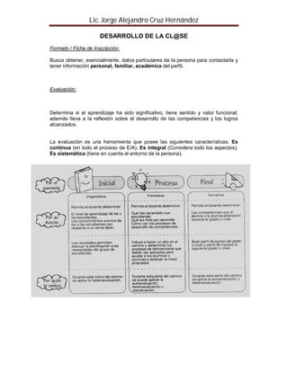 Lic. Jorge Alejandro Cruz Hernández

                      DESARROLLO DE LA CL@SE
Formato / Ficha de Inscripción:

Busca obtener, esencialmente, datos particulares de la persona para contactarla y
tener información personal, familiar, académica del perfil.



Evaluación:



Determina si el aprendizaje ha sido significativo, tiene sentido y valor funcional;
además lleva a la reflexión sobre el desarrollo de las competencias y los logros
alcanzados.


La evaluación es una herramienta que posee las siguientes características: Es
continua (en todo el proceso de E/A), Es integral (Considera todo los aspectos),
Es sistemática (tiene en cuenta el entorno de la persona).




Formato para evaluación
 