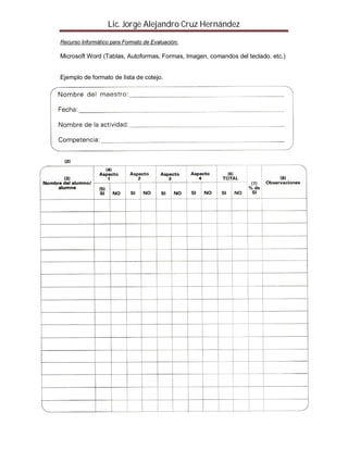 Lic. Jorge Alejandro Cruz Hernández
Recurso Informático para Formato de Evaluación:

Microsoft Word (Tablas, Autoformas, Formas, Imagen, comandos del teclado. etc.)


Ejemplo de formato de lista de cotejo.




Ejemplo de formato Escala de Rango
 