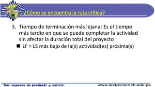 ¿Cómo se encuentra la ruta crítica?
3. Tiempo de terminación más lejana: Es el tiempo
más tardío en que se puede completar la actividad
sin afectar la duración total del proyecto
 LF = LS más bajo de la(s) actividad(es) próxima(s)
 