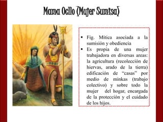 Mama Ocllo (Mujer Sumisa) 
 Fig. Mítica asociada a la 
sumisión y obediencia 
 Es propia de una mujer 
trabajadora en diversas areas: 
la agricultura (recolección de 
hiervas, arado de la tierra) 
edificación de “casas” por 
medio de minkas (trabajo 
colectivo) y sobre todo la 
mujer del hogar, encargada 
de la protección y el cuidado 
de los hijos. 
 