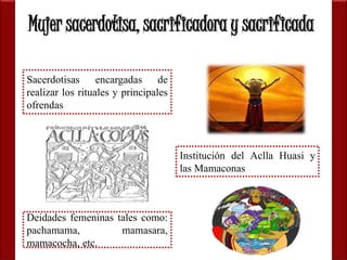 Mujer sacerdotisa, sacrificadora y sacrificada 
Sacerdotisas encargadas de 
realizar los rituales y principales 
ofrendas 
Deidades femeninas tales como: 
pachamama, mamasara, 
mamacocha, etc. 
Institución del Aclla Huasi y 
las Mamaconas 
 