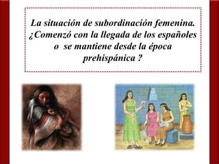 La situación de subordinación femenina. 
¿Comenzó con la llegada de los españoles 
o se mantiene desde la época 
prehispánica ? 
 