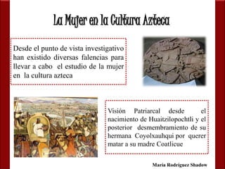 La Mujer en la Cultura Azteca 
Desde el punto de vista investigativo 
han existido diversas falencias para 
llevar a cabo el estudio de la mujer 
en la cultura azteca 
Visión Patriarcal desde el 
nacimiento de Huaitzilopochtli y el 
posterior desmembramiento de su 
hermana Coyolxauhqui por querer 
matar a su madre Coatlicue 
María Rodríguez Shadow 
 