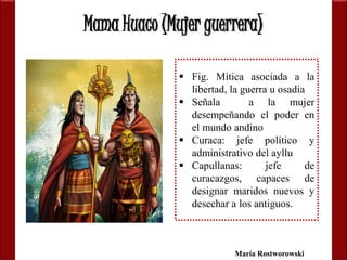 Mama Huaco (Mujer guerrera) 
 Fig. Mitica asociada a la 
libertad, la guerra u osadia 
 Señala a la mujer 
desempeñando el poder en 
el mundo andino 
 Curaca: jefe político y 
administrativo del ayllu 
 Capullanas: jefe de 
curacazgos, capaces de 
designar maridos nuevos y 
desechar a los antiguos. 
María Rostworowski 
 