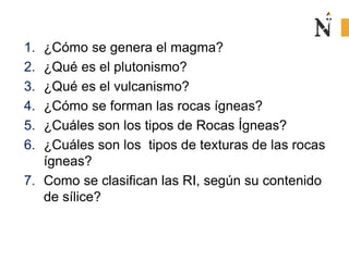 1. ¿Cómo se genera el magma? 
2. ¿Qué es el plutonismo? 
3. ¿Qué es el vulcanismo? 
4. ¿Cómo se forman las rocas ígneas? 
5. ¿Cuáles son los tipos de Rocas Ígneas? 
6. ¿Cuáles son los tipos de texturas de las rocas 
ígneas? 
7. Como se clasifican las RI, según su contenido 
de sílice? 
 