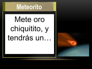 Mete oro
chiquitito, y
tendrás un…
Meteorito
 