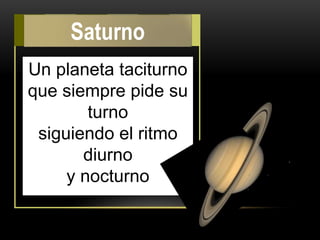 Un planeta taciturno
que siempre pide su
turno
siguiendo el ritmo
diurno
y nocturno
Saturno
 