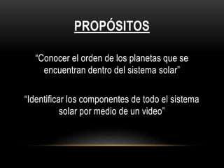 PROPÓSITOS
“Conocer el orden de los planetas que se
encuentran dentro del sistema solar”
“Identificar los componentes de todo el sistema
solar por medio de un video”
 