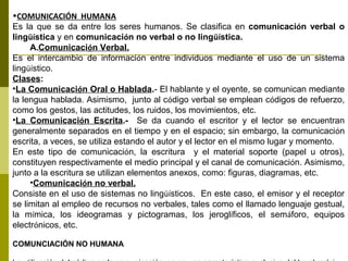 •COMUNICACIÓN HUMANA
Es la que se da entre los seres humanos. Se clasifica en comunicación verbal o
lingüística y en comunicación no verbal o no lingüística.
A.Comunicación Verbal.
Es el intercambio de información entre individuos mediante el uso de un sistema
lingüístico.
Clases:
•La Comunicación Oral o Hablada.- El hablante y el oyente, se comunican mediante
la lengua hablada. Asimismo, junto al código verbal se emplean códigos de refuerzo,
como los gestos, las actitudes, los ruidos, los movimientos, etc.
•La Comunicación Escrita.- Se da cuando el escritor y el lector se encuentran
generalmente separados en el tiempo y en el espacio; sin embargo, la comunicación
escrita, a veces, se utiliza estando el autor y el lector en el mismo lugar y momento.
En este tipo de comunicación, la escritura y el material soporte (papel u otros),
constituyen respectivamente el medio principal y el canal de comunicación. Asimismo,
junto a la escritura se utilizan elementos anexos, como: figuras, diagramas, etc.
•Comunicación no verbal.
Consiste en el uso de sistemas no lingüísticos. En este caso, el emisor y el receptor
se limitan al empleo de recursos no verbales, tales como el llamado lenguaje gestual,
la mímica, los ideogramas y pictogramas, los jeroglíficos, el semáforo, equipos
electrónicos, etc.
COMUNCIACIÓN NO HUMANA
 
