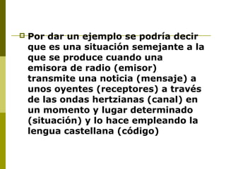 Por dar un ejemplo se podría decir
que es una situación semejante a la
que se produce cuando una
emisora de radio (emisor)
transmite una noticia (mensaje) a
unos oyentes (receptores) a través
de las ondas hertzianas (canal) en
un momento y lugar determinado
(situación) y lo hace empleando la
lengua castellana (código)
 