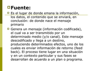 Fuente:
 Es el lugar de donde emana la información,
los datos, el contenido que se enviará, en
conclusión: de donde nace el mensaje
primario
 Genera un mensaje (información codificada),
el cual va a ser transmitido por un
determinado medio (y/o canal). Este mensaje
descodificado y llega a un destino,
produciendo determinados efectos, uno de los
cuales es enviar información de retorno (feed
back). El proceso tiene lugar en una situación
y en un contexto particular y sus fases se
desarrollan de acuerdo a un plan o programa.
 