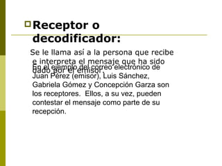 Receptor o
decodificador:
Se le llama así a la persona que recibe
e interpreta el mensaje que ha sido
dado por el emisor.En el ejemplo del correo electrónico de
Juan Pérez (emisor), Luis Sánchez,
Gabriela Gómez y Concepción Garza son
los receptores. Ellos, a su vez, pueden
contestar el mensaje como parte de su
recepción.
 