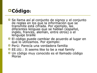 Código:
 Se llama así al conjunto de signos y el conjunto
de reglas en los que la información que se
transmite está cifrada. Por ejemplo, las
diferentes lenguas que se hablan (español,
inglés, francés, alemán, entre otros) o el
lenguaje braille
 El código puede cambiar de acuerdo al lugar en
que lo utilizamos. Por ejemplo:
 Perú: Parecía una verdadera familia
 EE.UU.: It seems like to be a real family
 Un código muy conocido es el llamado código
Morse
 