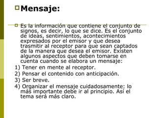 Mensaje:
 Es la información que contiene el conjunto de
signos, es decir, lo que se dice. Es el conjunto
de ideas, sentimientos, acontecimientos
expresados por el emisor y que desea
trasmitir al receptor para que sean captados
de la manera que desea el emisor. Existen
algunos aspectos que deben tomarse en
cuenta cuando se elabora un mensaje:
1) Tener en mente al receptor.
2) Pensar el contenido con anticipación.
3) Ser breve.
4) Organizar el mensaje cuidadosamente: lo
más importante debe ir al principio. Así el
tema será más claro.
 