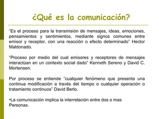 ¿Qué es la comunicación?
“Es el proceso para la transmisión de mensajes, ideas, emociones,
pensamientos y sentimientos, mediante signos comunes entre
emisor y receptor, con una reacción o efecto determinado” Hector
Maldonado.
“Proceso por medio del cual emisores y receptores de mensajes
interactúan en un contexto social dado” Kenneth Sereno y David C.
Mortensen.
Por proceso se entiende ”cualquier fenómeno que presenta una
continua modificación a través del tiempo o cualquier operación o
tratamiento continuos” David Berlo.
•La comunicación implica la interrelación entre dos o mas
Personas.
 