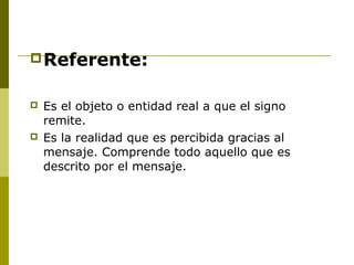 Referente:
 Es el objeto o entidad real a que el signo
remite.
 Es la realidad que es percibida gracias al
mensaje. Comprende todo aquello que es
descrito por el mensaje.
 