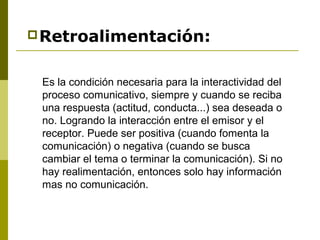 Retroalimentación:
Es la condición necesaria para la interactividad del
proceso comunicativo, siempre y cuando se reciba
una respuesta (actitud, conducta...) sea deseada o
no. Logrando la interacción entre el emisor y el
receptor. Puede ser positiva (cuando fomenta la
comunicación) o negativa (cuando se busca
cambiar el tema o terminar la comunicación). Si no
hay realimentación, entonces solo hay información
mas no comunicación.
 