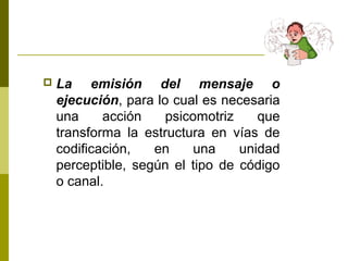  La emisión del mensaje o
ejecución, para lo cual es necesaria
una acción psicomotriz que
transforma la estructura en vías de
codificación, en una unidad
perceptible, según el tipo de código
o canal.
 