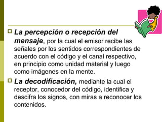  La percepción o recepción del
mensaje, por la cual el emisor recibe las
señales por los sentidos correspondientes de
acuerdo con el código y el canal respectivo,
en principio como unidad material y luego
como imágenes en la mente.
 La decodificación, mediante la cual el
receptor, conocedor del código, identifica y
descifra los signos, con miras a reconocer los
contenidos.
 
