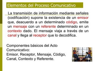 Elementos del Proceso Comunicativo La transmisión de información mediante señales (codificación) supone la existencia de un  emisor  que, deacuerdo a un determinado  código , emite un  mensaje  con un  referente  determinado en un  contexto  dado. El mensaje viaja a través de un  canal  y llega al  receptor  que lo decodifica. Componentes básicos del Acto Comunicativo:  Emisor, Receptor, Mensaje, Código, Canal, Contexto y Referente. 