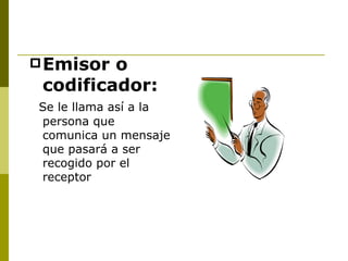 Emisor o codificador: Se le llama así a la persona que comunica un mensaje que pasará a ser recogido por el receptor 