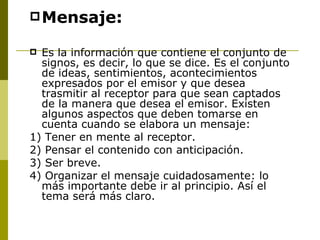 Mensaje: Es la información que contiene el conjunto de signos, es decir, lo que se dice. Es el conjunto de ideas, sentimientos, acontecimientos expresados por el emisor y que desea trasmitir al receptor para que sean captados de la manera que desea el emisor. Existen algunos aspectos que deben tomarse en cuenta cuando se elabora un mensaje:  1) Tener en mente al receptor.  2) Pensar el contenido con anticipación.  3) Ser breve.  4) Organizar el mensaje cuidadosamente: lo más importante debe ir al principio. Así el tema será más claro.  