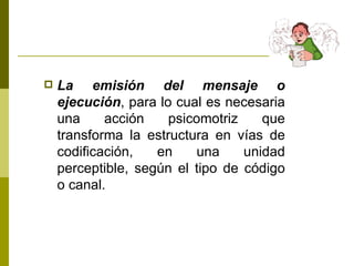 La emisión del mensaje o ejecución , para lo cual es necesaria una acción psicomotriz que transforma la estructura en vías de codificación, en una unidad perceptible, según el tipo de código o canal. 