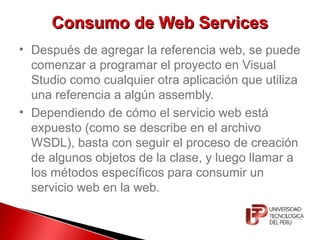 Consumo de Web ServicesConsumo de Web Services
• Después de agregar la referencia web, se puede
comenzar a programar el proyecto en Visual
Studio como cualquier otra aplicación que utiliza
una referencia a algún assembly.
• Dependiendo de cómo el servicio web está
expuesto (como se describe en el archivo
WSDL), basta con seguir el proceso de creación
de algunos objetos de la clase, y luego llamar a
los métodos específicos para consumir un
servicio web en la web.
 