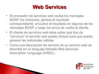 Web ServicesWeb Services
• El proveedor de servicios web recibe los mensajes
SOAP, los interpreta, genera el resultado
correspondiente, envuelve el resultado en algunos de los
mensajes SOAP, y luego los envía de vuelta al cliente.
• El cliente de servicios web debe saber qué tipo de
"servicios" el servicio web puede ofrecer para que pueda
generar las solicitudes válidas.
• Como una descripción de servicio de un servicio web se
describe en un lenguaje llamado Web Services
Description Language (WSDL).
 
