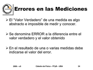 Errores en las Mediciones El “Valor Verdadero” de una medida es algo abstracto e imposible de medir y conocer. Se denomina ERROR a la diferencia entre el valor verdadero y el valor obtenido En el resultado de una o varias medidas debe indicarse el valor del error. 