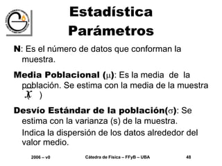 Estadística Parámetros N : Es el número de datos que conforman la muestra. Media Poblacional (  ) : Es la media  de  la población. Se estima con la media de la muestra  (  ) Desvío Estándar de la población(  ) : Se estima con la varianza (s) de la muestra.  Indica la dispersión de los datos alrededor del valor medio. 