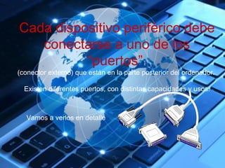 Cada dispositivo periférico debe 
conectarse a uno de los 
“puertos” 
(conector externo) que están en la parte posterior del ordenador. 
Existen diferentes puertos, con distintas capacidades y usos. 
Vamos a verlos en detalle 
 