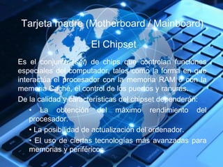 Tarjeta madre (Motherboard / Mainboard) 
El Chipset 
Es el conjunto (set) de chips que controlan funciones 
especiales del computador, tales como la forma en que 
interactúa el procesador con la memoria RAM o con la 
memoria Caché, el control de los puertos y ranuras. 
De la calidad y características del chipset dependerán: 
• La obtención del máximo rendimiento del 
procesador. 
• La posibilidad de actualización del ordenador. 
• El uso de ciertas tecnologías más avanzadas para 
memorias y periféricos. 
 