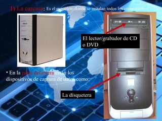 Es el esqueleto donde se instalan 11) La carcasa: todos los componentes. 
El lector/grabador de CD 
o DVD 
• En la parte delantera están los 
dispositivos de captura de datos como: 
La disquetera 
 