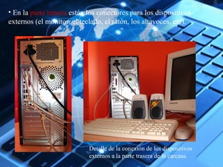 • En la parte trasera están los conectores para los dispositivos 
externos (el monitor, el teclado, el ratón, los altavoces, etc). 
Detalle de la conexión de los dispositivos 
externos a la parte trasera de la carcasa. 
 