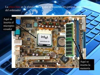 La placa base es la plataforma a la que se conectan los componentes internos 
del ordenador 
Aquí se 
inserta el 
micropro-cesador 
Aquí se 
inserta la 
memoria 
 