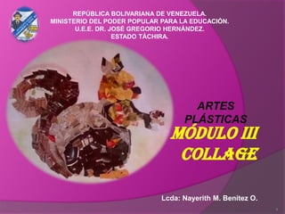 MÓDULO III
COLLAGE
ARTES
PLÁSTICAS
REPÚBLICA BOLIVARIANA DE VENEZUELA.
MINISTERIO DEL PODER POPULAR PARA LA EDUCACIÓN.
U.E.E. DR. JOSÉ GREGORIO HERNÁNDEZ.
ESTADO TÁCHIRA.
Lcda: Nayerith M. Benitez O.
1
 