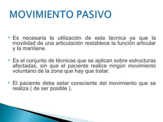    Es necesaria la utilización de esta técnica ya que la
    movilidad de una articulación restablece la función articular
    y la mantiene.

   Es el conjunto de técnicas que se aplican sobre estructuras
    afectadas, sin que el paciente realice ningún movimiento
    voluntario de la zona que hay que tratar.

   El paciente debe estar consciente del movimiento que se
    realiza ( de ser posible ).
 