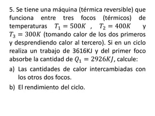 5. Se tiene una máquina (térmica reversible) que
funciona entre tres focos (térmicos) de
temperaturas 𝑇1 = 500𝐾 , 𝑇2 = 400𝐾 y
𝑇3 = 300𝐾 (tomando calor de los dos primeros
y desprendiendo calor al tercero). Si en un ciclo
realiza un trabajo de 3616KJ y del primer foco
absorbe la cantidad de 𝑄1 = 2926𝐾𝐽, calcule:
a) Las cantidades de calor intercambiadas con
los otros dos focos.
b) El rendimiento del ciclo.
 