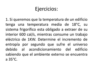 Ejercicios:
1. Si queremos que la temperatura de un edificio
tenga una temperatura media de 18°C, su
sistema frigorífico esta obligado a extraer de su
interior 600 cal/s, mientras consume un trabajo
eléctrico de 1KW. Determine el incremento de
entropía por segundo que sufre el universo
debido al acondicionamiento del edificio
sabiendo que el ambiente externo se encuentra
a 35°C.
 
