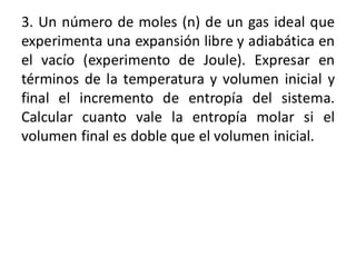 3. Un número de moles (n) de un gas ideal que
experimenta una expansión libre y adiabática en
el vacío (experimento de Joule). Expresar en
términos de la temperatura y volumen inicial y
final el incremento de entropía del sistema.
Calcular cuanto vale la entropía molar si el
volumen final es doble que el volumen inicial.
 