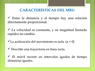 CARACTERÍSTICAS DEL MRU 
 Entre la distancia y el tiempo hay una relación 
directamente proporcional. 
 La velocidad es constante, y su magnitud llamada 
rapidez no cambia 
La aceleración del movimiento es nula. (a = 0) 
 Describe una trayectoria en línea recta. 
 El móvil recorre en intervalos iguales de tiempo 
distancias iguales. 
 