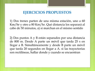 EJERCICIOS PROPUESTOS 
1) Dos trenes parten de una misma estación, uno a 60 
Km/hr y otro a 80 Km/hr. Qué distancia los separará al 
cabo de 50 minutos, a) si marchan en el mismo sentido 
2) Dos puntos A y B están separados por una distancia 
de 800 m. Desde A parte un móvil que tarda 25 s en 
llegar a B. Simultáneamente y desde B parte un móvil 
que tarda 20 segundos en llegar a A. si las trayectorias 
son rectilíneas, hallar donde y cuando se encuentran 
