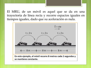 El MRU, de un móvil es aquel que se da en una 
trayectoria de línea recta y recorre espacios iguales en 
tiempos iguales, dado que su aceleración es nula. 
 