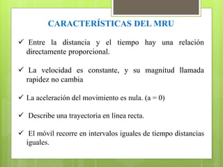 CARACTERÍSTICAS DEL MRU 
 Entre la distancia y el tiempo hay una relación 
directamente proporcional. 
 La velocidad es constante, y su magnitud llamada 
rapidez no cambia 
 La aceleración del movimiento es nula. (a = 0) 
 Describe una trayectoria en línea recta. 
 El móvil recorre en intervalos iguales de tiempo distancias 
iguales. 
 